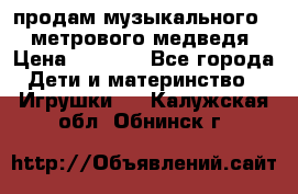продам музыкального 1,5 метрового медведя  › Цена ­ 2 500 - Все города Дети и материнство » Игрушки   . Калужская обл.,Обнинск г.